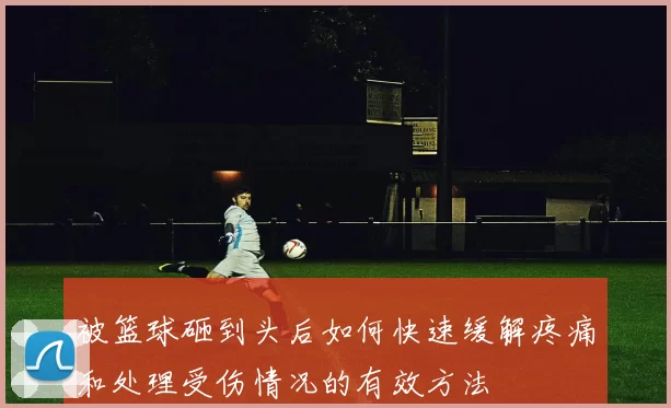 被篮球砸到头后如何快速缓解疼痛和处理受伤情况的有效方法