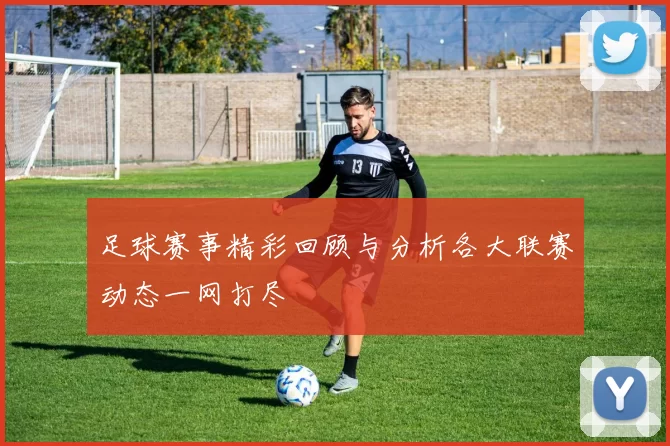 足球赛事精彩回顾与分析各大联赛动态一网打尽