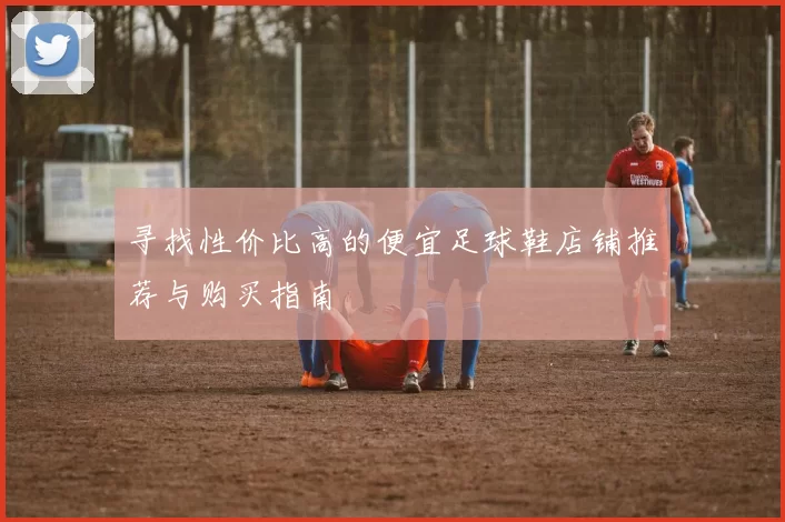 寻找性价比高的便宜足球鞋店铺推荐与购买指南