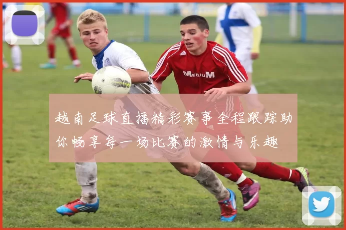 越南足球直播精彩赛事全程跟踪助你畅享每一场比赛的激情与乐趣