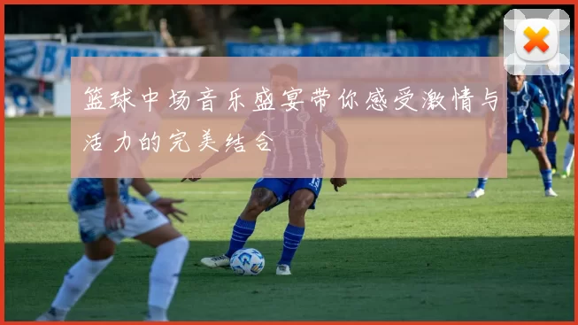 篮球中场音乐盛宴带你感受激情与活力的完美结合