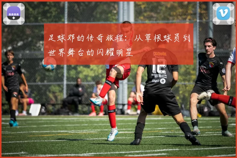 足球邓的传奇旅程：从草根球员到世界舞台的闪耀明星