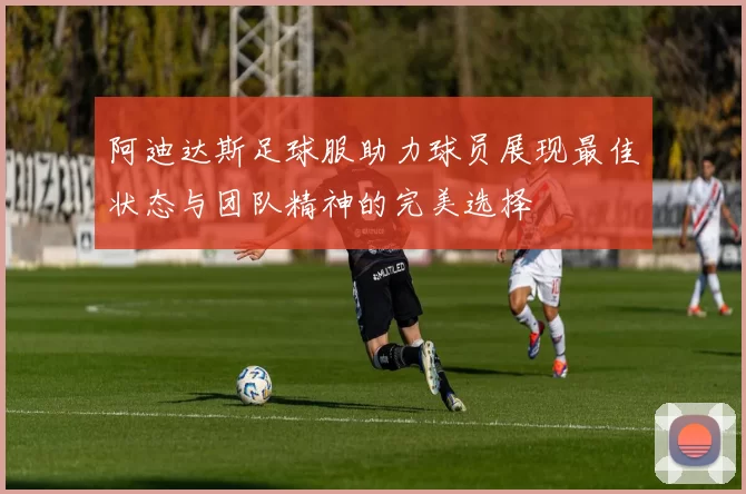 阿迪达斯足球服助力球员展现最佳状态与团队精神的完美选择