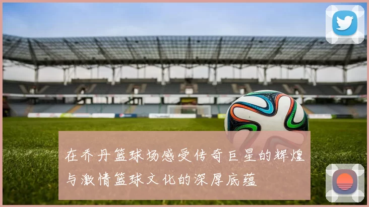 在乔丹篮球场感受传奇巨星的辉煌与激情篮球文化的深厚底蕴